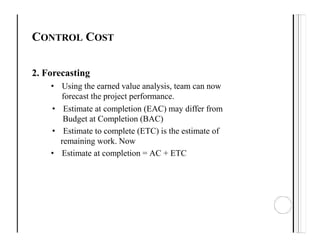 CONTROL COST
2. Forecasting
• Using the earned value analysis, team can now
forecast the project performance.
• Estimate at completion (EAC) may differ from
Budget at Completion (BAC)
• Estimate to complete (ETC) is the estimate of
remaining work. Now
• Estimate at completion = AC + ETC
 