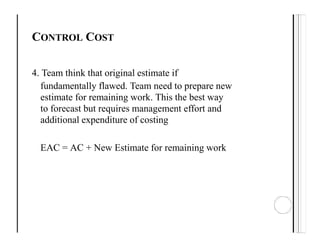 CONTROL COST
4. Team think that original estimate if
fundamentally flawed. Team need to prepare new
estimate for remaining work. This the best way
to forecast but requires management effort and
additional expenditure of costing
EAC = AC + New Estimate for remaining work
 