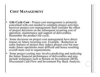 COST MANAGEMENT
• Life Cycle Cost - Project cost management is primarily
concerned with cost needed to complete project activities
however project cost management shall consider the effect
of project decisions on the subsequent recurring cost of
operation, maintenance and support of deliverables.
Remember the product life cycle.
• Some decisions on project cost management have direct
impact on future recurring cost. Example - Reduction in
some features of project may reduce project cost but may
make future operations more difficult and hence resulting
overall more cost to organizations.
• Some project costing may involve predicting and analyzing
the future financial performance of deliverables and may
include techniques such as Return on Investments (ROI),
Discounted Cash Flow and Investment Pay Back Analysis.
 