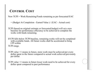 CONTROL COST
Now TCPI = Work Remaining/Funds remaining as per forecasted EAC
= (Budget At Completion - Earned Value ) / (EAC - Actual cost)
TCPI (based on original estimate or forecasted budget) will set a new
baseline for performance efficiency to be achieved to complete the
works with funds remaining.
If CPI falls below TCPI baseline, remaining works will not be completed
with available funds. All future works shall be accelerated to bring
CPI within
TCPI range.
TCPI value >1 means in future, more work must be achieved per every
dollar spent in the future compared to actual work achieved previously
per dollar.
TCPI value <1 means in future lesser work need to be achieved for every
dollar spent compared to past performance
 