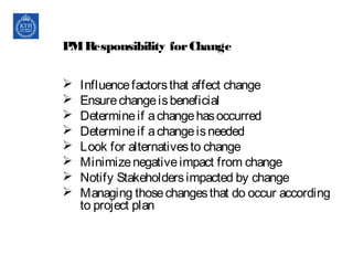 PMResponsibility forChange
 Influencefactorsthat affect change
 Ensurechangeisbeneficial
 Determineif achangehasoccurred
 Determineif achangeisneeded
 Look for alternativesto change
 Minimizenegativeimpact from change
 Notify Stakeholdersimpacted by change
 Managing thosechangesthat do occur according
to project plan
 