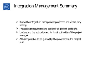 Integration Management Summary
 Know theintegration management processesand wherethey
belong
 Project plan documentsthebasisfor all project decisions
 Understand theauthority and limitsof authority of theproject
manager
 All changesshould beguided by theprocessesin theproject
plan
 