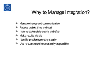 Why to ManageIntegration?
 Managechangeand communication
 Reduceproject timeand cost
 Involvestakeholdersearly and often
 Makeresultsvisible
 Identify problems/solutionsearly
 Userelevant experienceasearly aspossible
 