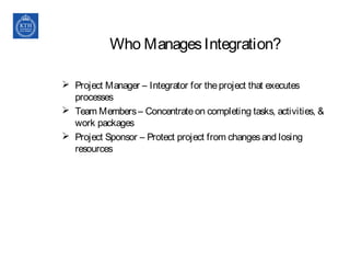 Who ManagesIntegration?
 Project Manager – Integrator for theproject that executes
processes
 Team Members– Concentrateon completing tasks, activities, &
work packages
 Project Sponsor – Protect project from changesand losing
resources
 