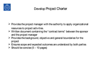 Develop Project Charter
 Providestheproject manager with theauthority to apply organizational
resourcesto project activities.
 Written document containing the“contract terms” between thesponsor
and theproject manager
 Providesthebackground, objectiveand general boundariesfor the
project
 Ensuresscopeand expected outcomesareunderstood by both parties
 Should beconcise(5 – 10 pages)
 