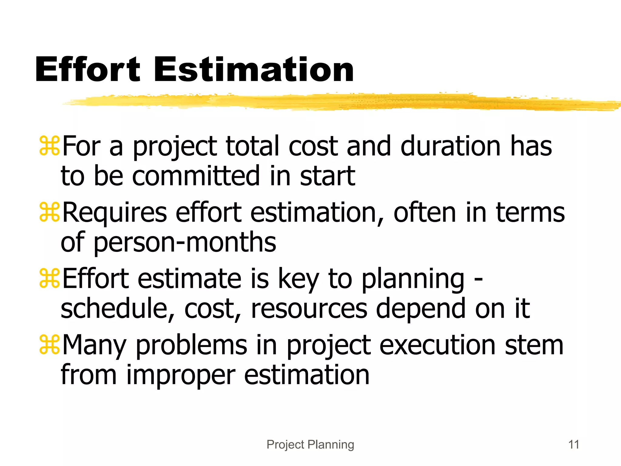 Project Planning 11
Effort Estimation
For a project total cost and duration has
to be committed in start
Requires effort estimation, often in terms
of person-months
Effort estimate is key to planning -
schedule, cost, resources depend on it
Many problems in project execution stem
from improper estimation
 
