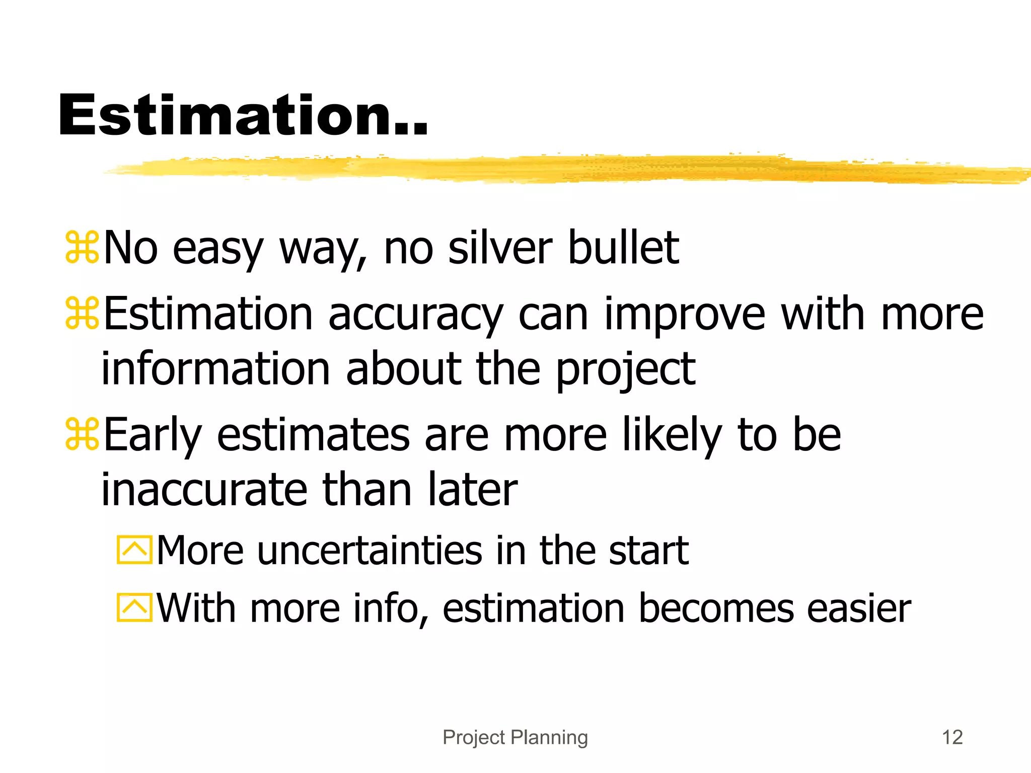 Project Planning 12
Estimation..
No easy way, no silver bullet
Estimation accuracy can improve with more
information about the project
Early estimates are more likely to be
inaccurate than later
More uncertainties in the start
With more info, estimation becomes easier
 