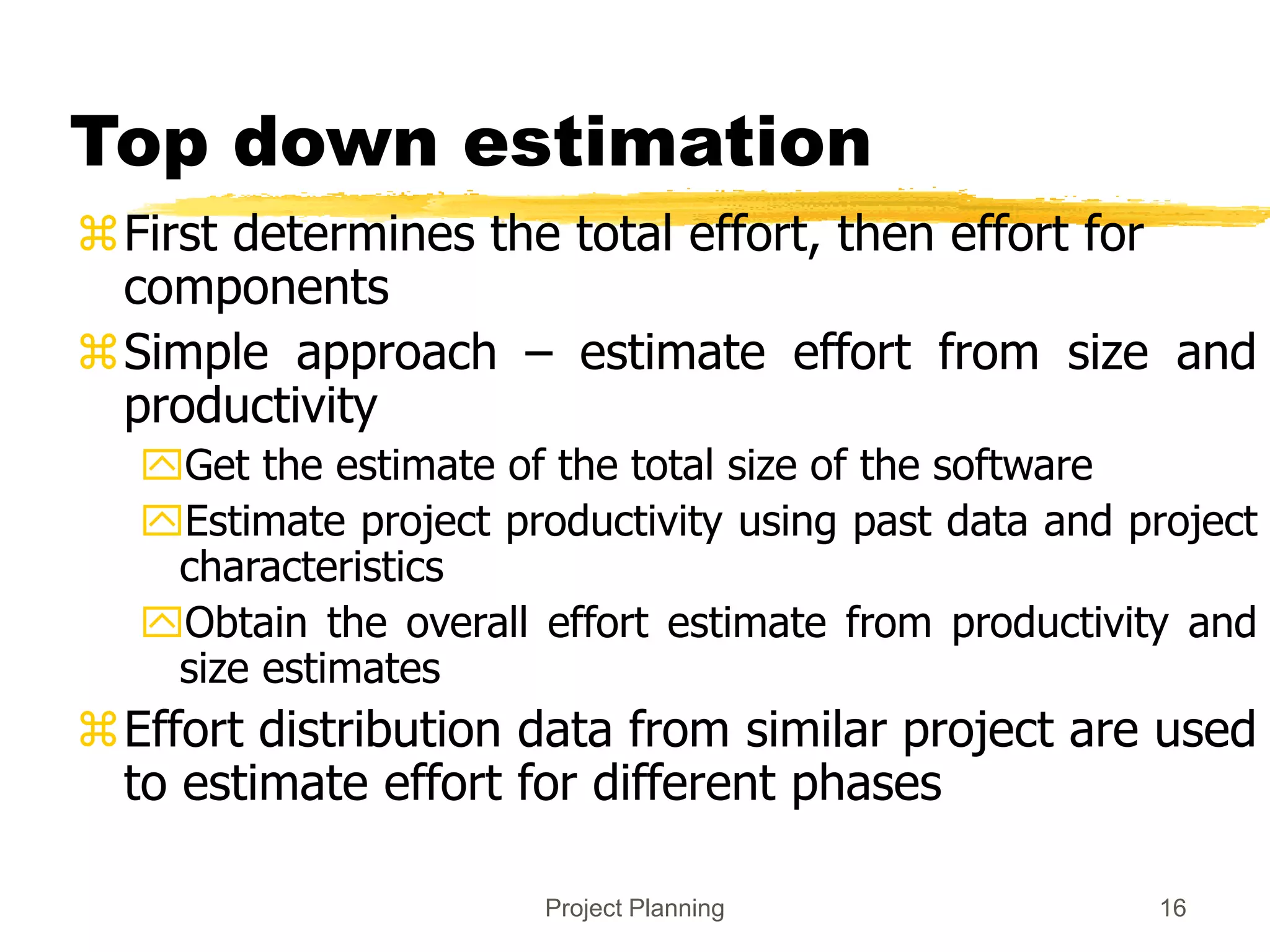 Project Planning 16
Top down estimation
First determines the total effort, then effort for
components
Simple approach – estimate effort from size and
productivity
Get the estimate of the total size of the software
Estimate project productivity using past data and project
characteristics
Obtain the overall effort estimate from productivity and
size estimates
Effort distribution data from similar project are used
to estimate effort for different phases
 