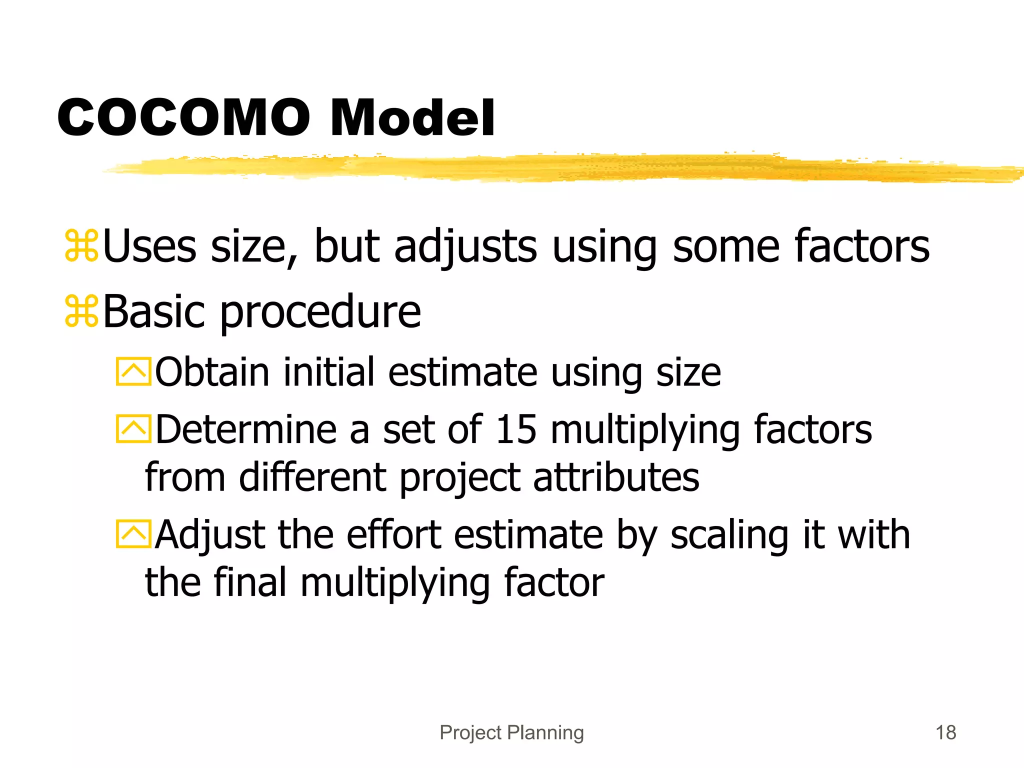 Project Planning 18
COCOMO Model
Uses size, but adjusts using some factors
Basic procedure
Obtain initial estimate using size
Determine a set of 15 multiplying factors
from different project attributes
Adjust the effort estimate by scaling it with
the final multiplying factor
 
