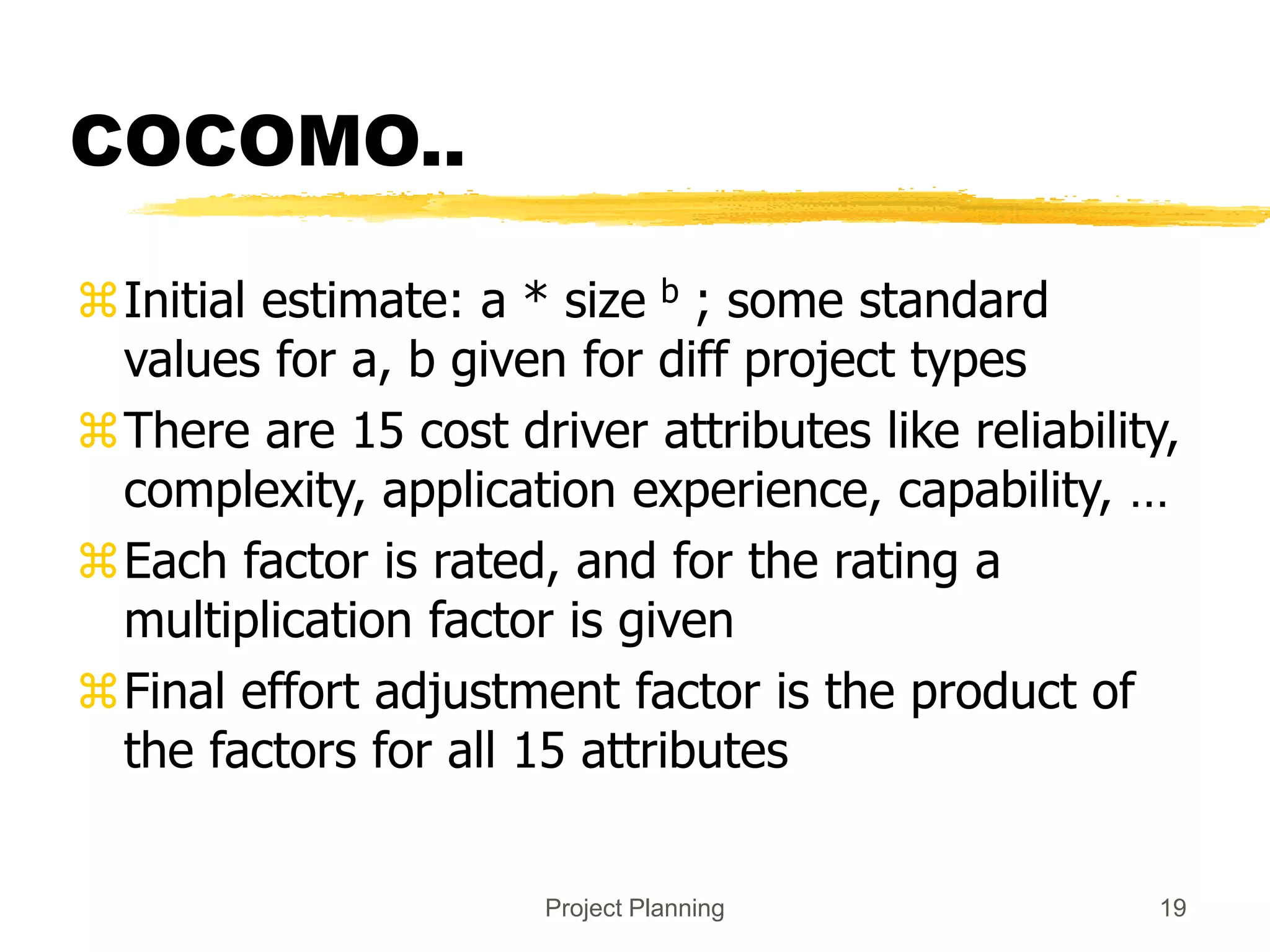 Project Planning 19
COCOMO..
Initial estimate: a * size b ; some standard
values for a, b given for diff project types
There are 15 cost driver attributes like reliability,
complexity, application experience, capability, …
Each factor is rated, and for the rating a
multiplication factor is given
Final effort adjustment factor is the product of
the factors for all 15 attributes
 