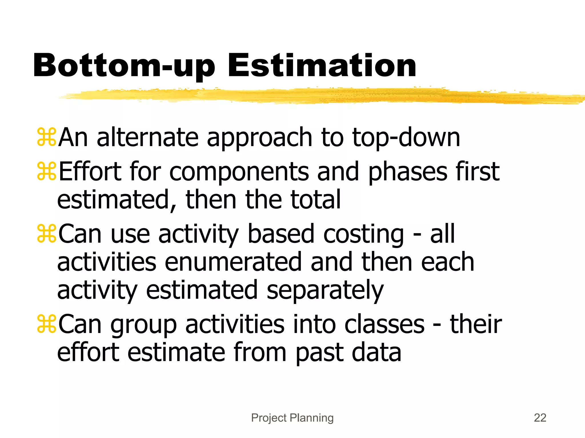 Project Planning 22
Bottom-up Estimation
An alternate approach to top-down
Effort for components and phases first
estimated, then the total
Can use activity based costing - all
activities enumerated and then each
activity estimated separately
Can group activities into classes - their
effort estimate from past data
 