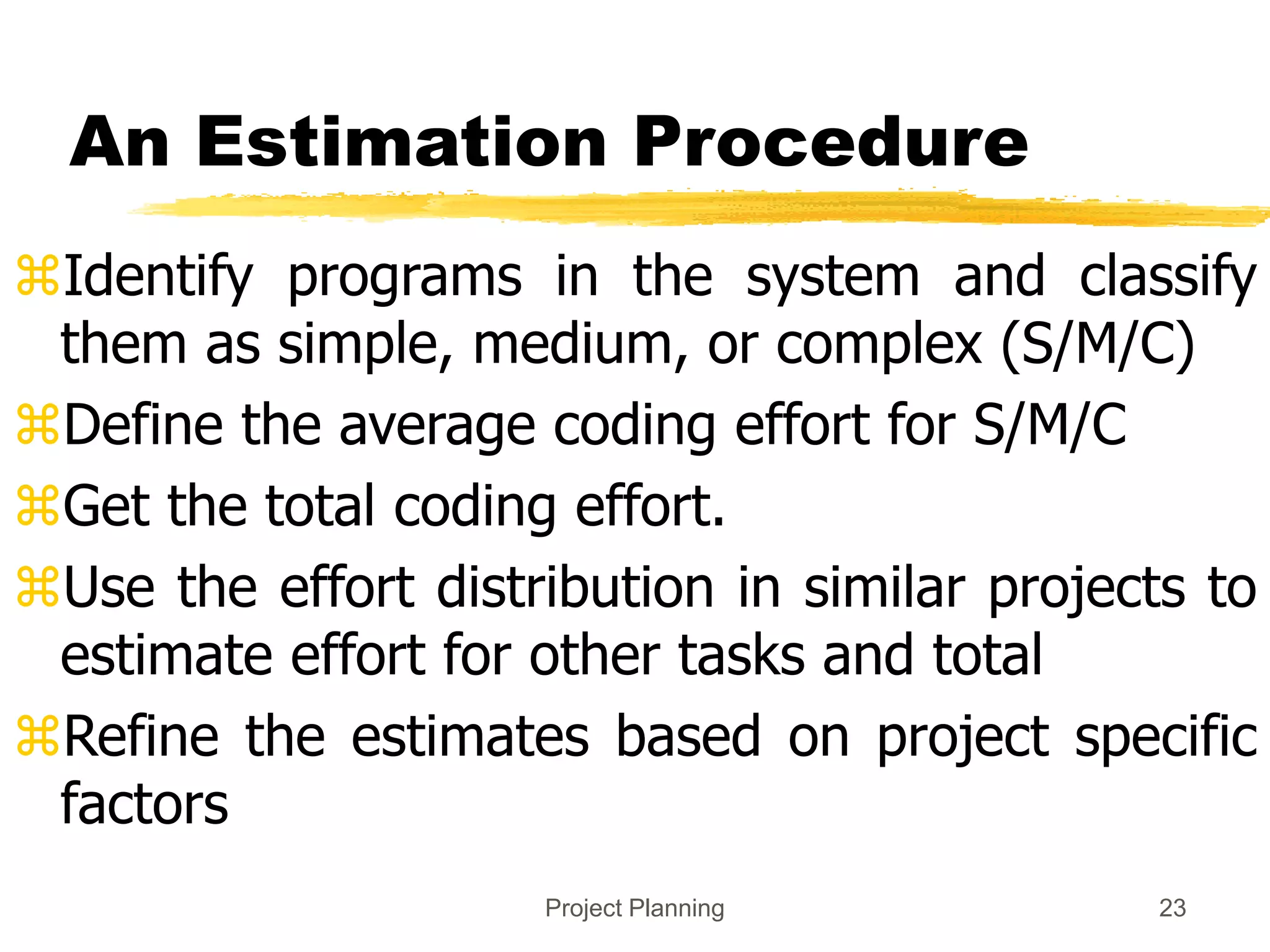 Project Planning 23
An Estimation Procedure
Identify programs in the system and classify
them as simple, medium, or complex (S/M/C)
Define the average coding effort for S/M/C
Get the total coding effort.
Use the effort distribution in similar projects to
estimate effort for other tasks and total
Refine the estimates based on project specific
factors
 
