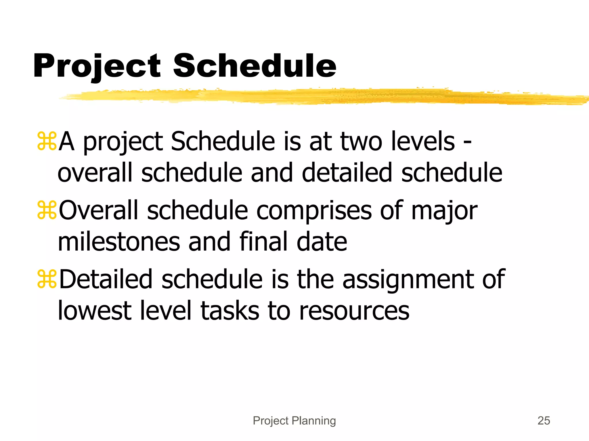 Project Planning 25
Project Schedule
A project Schedule is at two levels -
overall schedule and detailed schedule
Overall schedule comprises of major
milestones and final date
Detailed schedule is the assignment of
lowest level tasks to resources
 