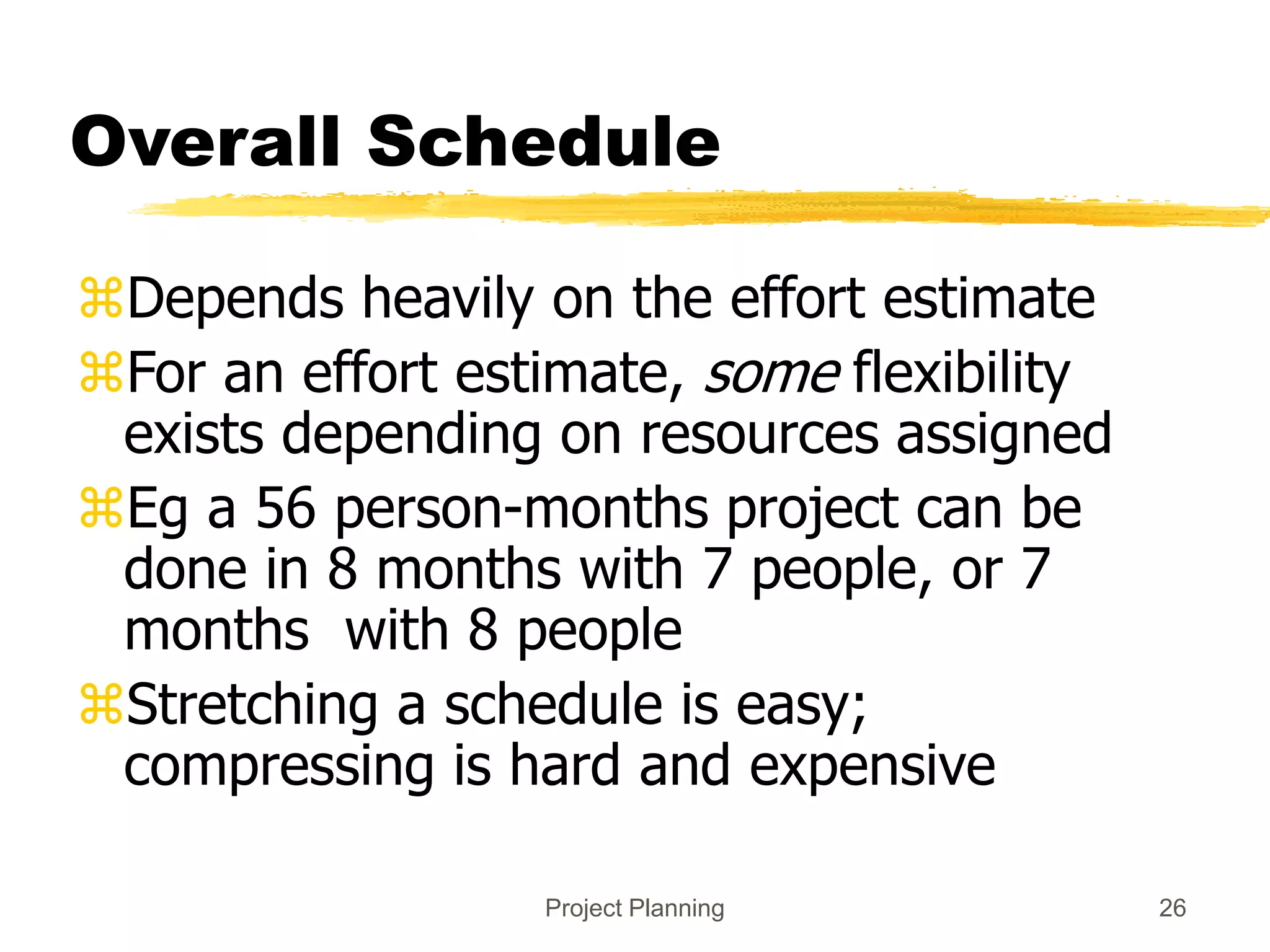 Project Planning 26
Overall Schedule
Depends heavily on the effort estimate
For an effort estimate, some flexibility
exists depending on resources assigned
Eg a 56 person-months project can be
done in 8 months with 7 people, or 7
months with 8 people
Stretching a schedule is easy;
compressing is hard and expensive
 