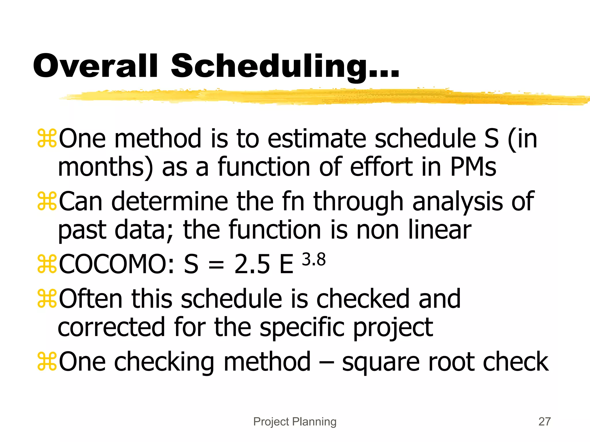 Project Planning 27
Overall Scheduling...
One method is to estimate schedule S (in
months) as a function of effort in PMs
Can determine the fn through analysis of
past data; the function is non linear
COCOMO: S = 2.5 E 3.8
Often this schedule is checked and
corrected for the specific project
One checking method – square root check
 