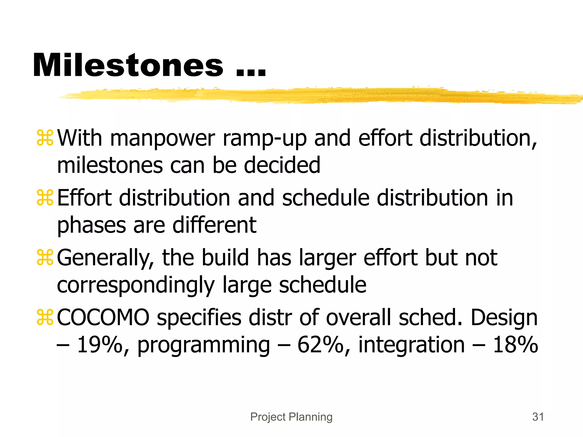 Project Planning 31
Milestones ...
With manpower ramp-up and effort distribution,
milestones can be decided
Effort distribution and schedule distribution in
phases are different
Generally, the build has larger effort but not
correspondingly large schedule
COCOMO specifies distr of overall sched. Design
– 19%, programming – 62%, integration – 18%
 