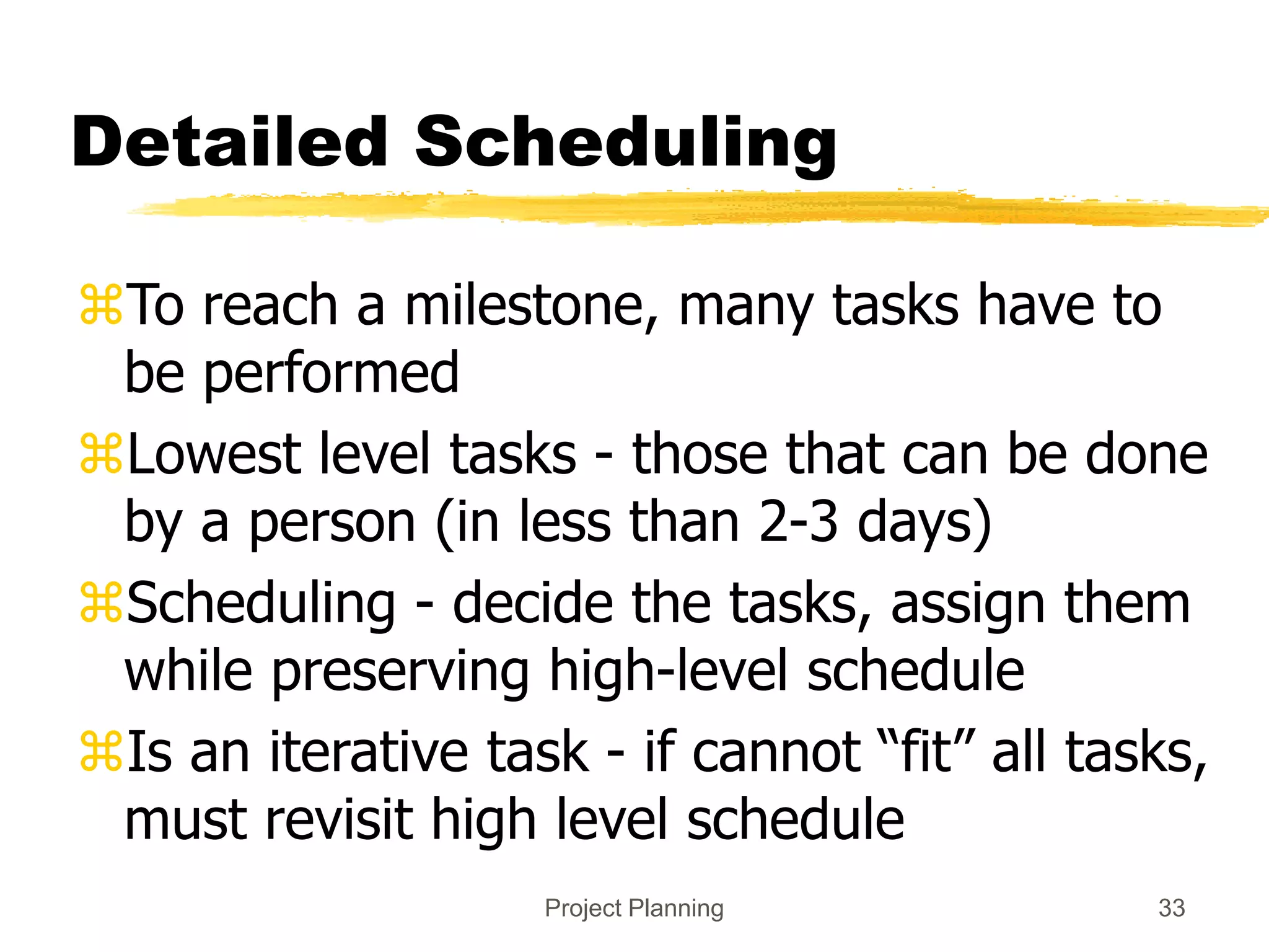 Project Planning 33
Detailed Scheduling
To reach a milestone, many tasks have to
be performed
Lowest level tasks - those that can be done
by a person (in less than 2-3 days)
Scheduling - decide the tasks, assign them
while preserving high-level schedule
Is an iterative task - if cannot “fit” all tasks,
must revisit high level schedule
 