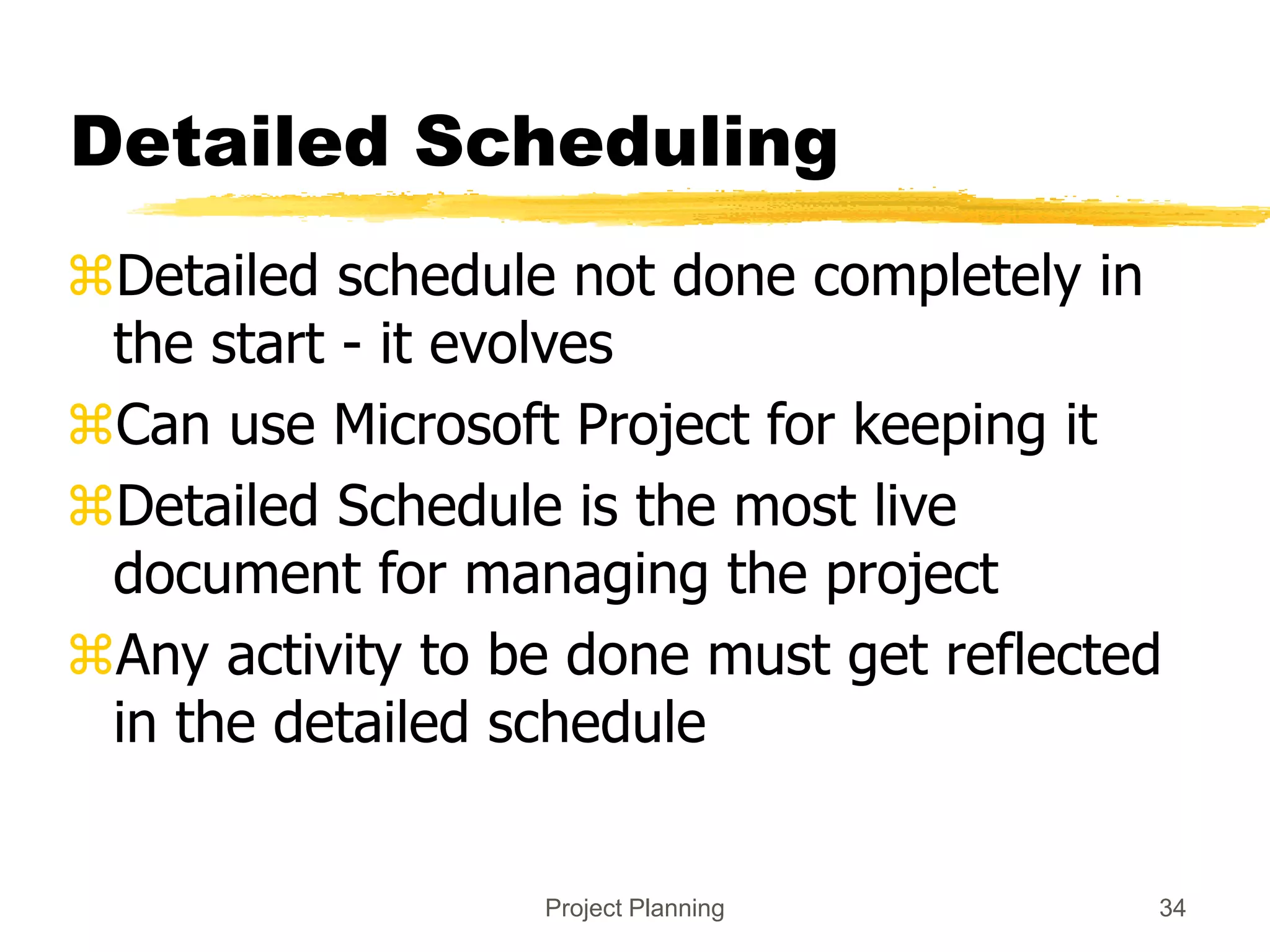 Project Planning 34
Detailed Scheduling
Detailed schedule not done completely in
the start - it evolves
Can use Microsoft Project for keeping it
Detailed Schedule is the most live
document for managing the project
Any activity to be done must get reflected
in the detailed schedule
 