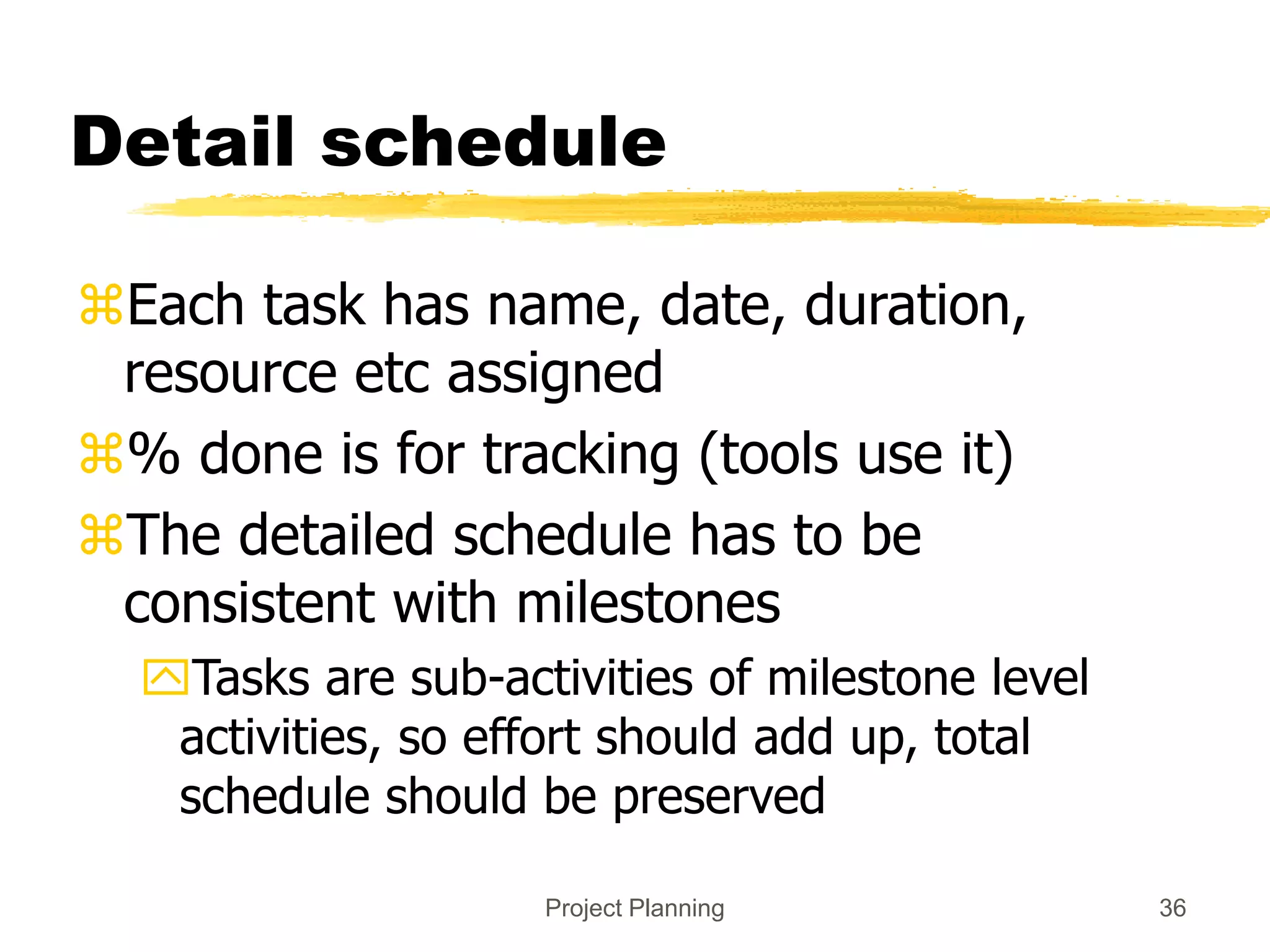 Project Planning 36
Detail schedule
Each task has name, date, duration,
resource etc assigned
% done is for tracking (tools use it)
The detailed schedule has to be
consistent with milestones
Tasks are sub-activities of milestone level
activities, so effort should add up, total
schedule should be preserved
 