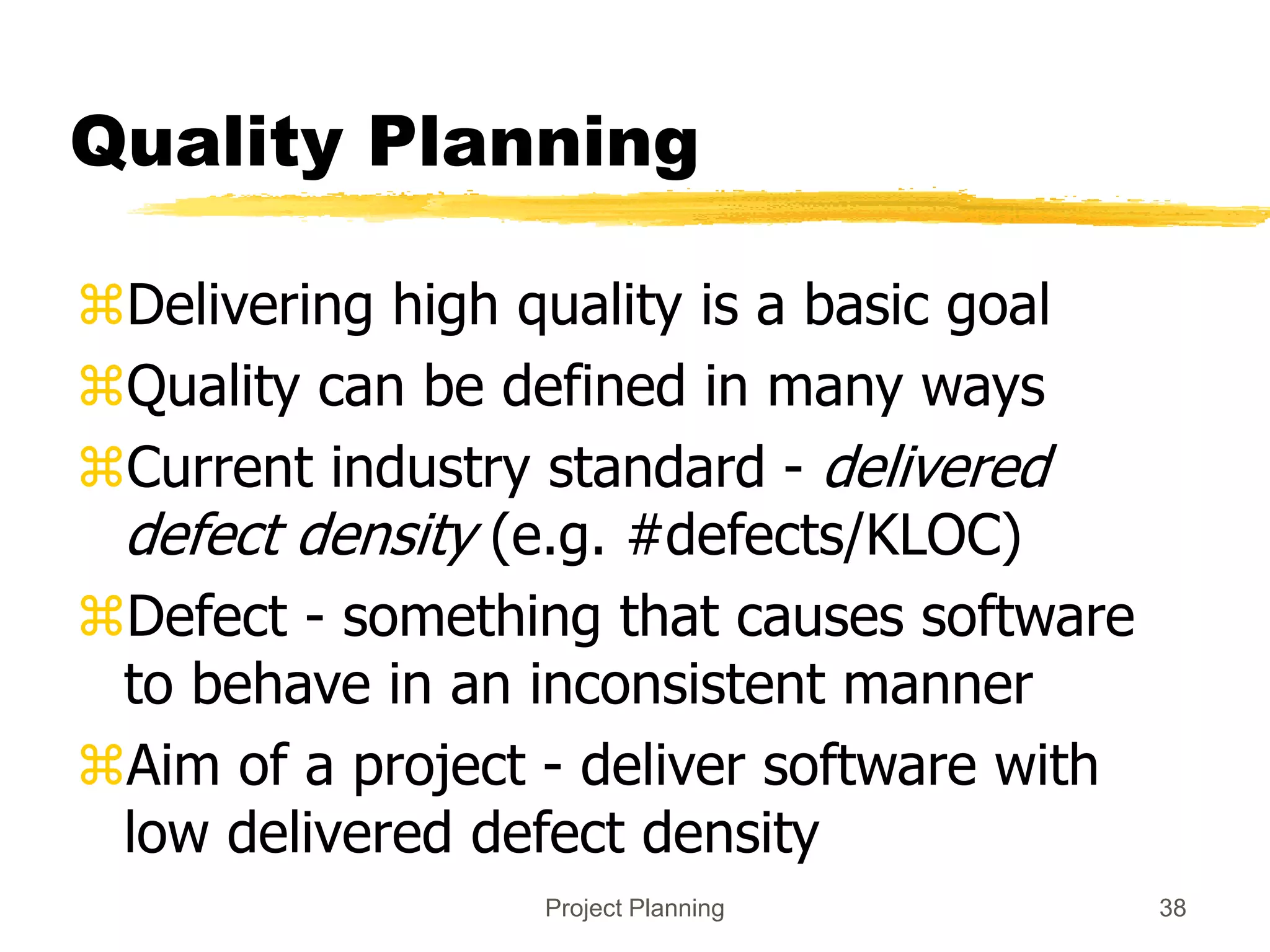 Project Planning 38
Quality Planning
Delivering high quality is a basic goal
Quality can be defined in many ways
Current industry standard - delivered
defect density (e.g. #defects/KLOC)
Defect - something that causes software
to behave in an inconsistent manner
Aim of a project - deliver software with
low delivered defect density
 