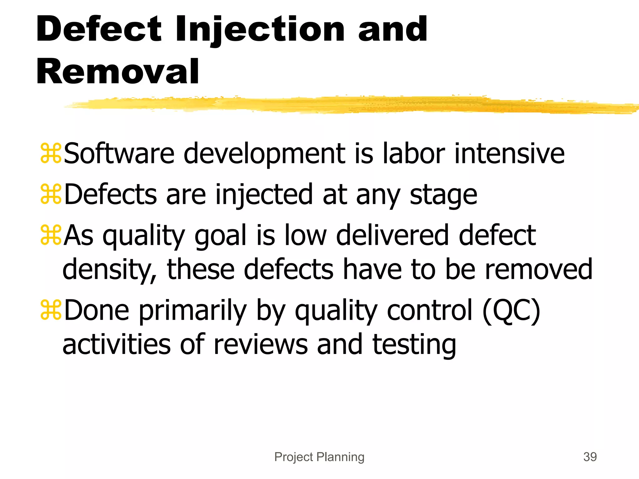 Project Planning 39
Defect Injection and
Removal
Software development is labor intensive
Defects are injected at any stage
As quality goal is low delivered defect
density, these defects have to be removed
Done primarily by quality control (QC)
activities of reviews and testing
 
