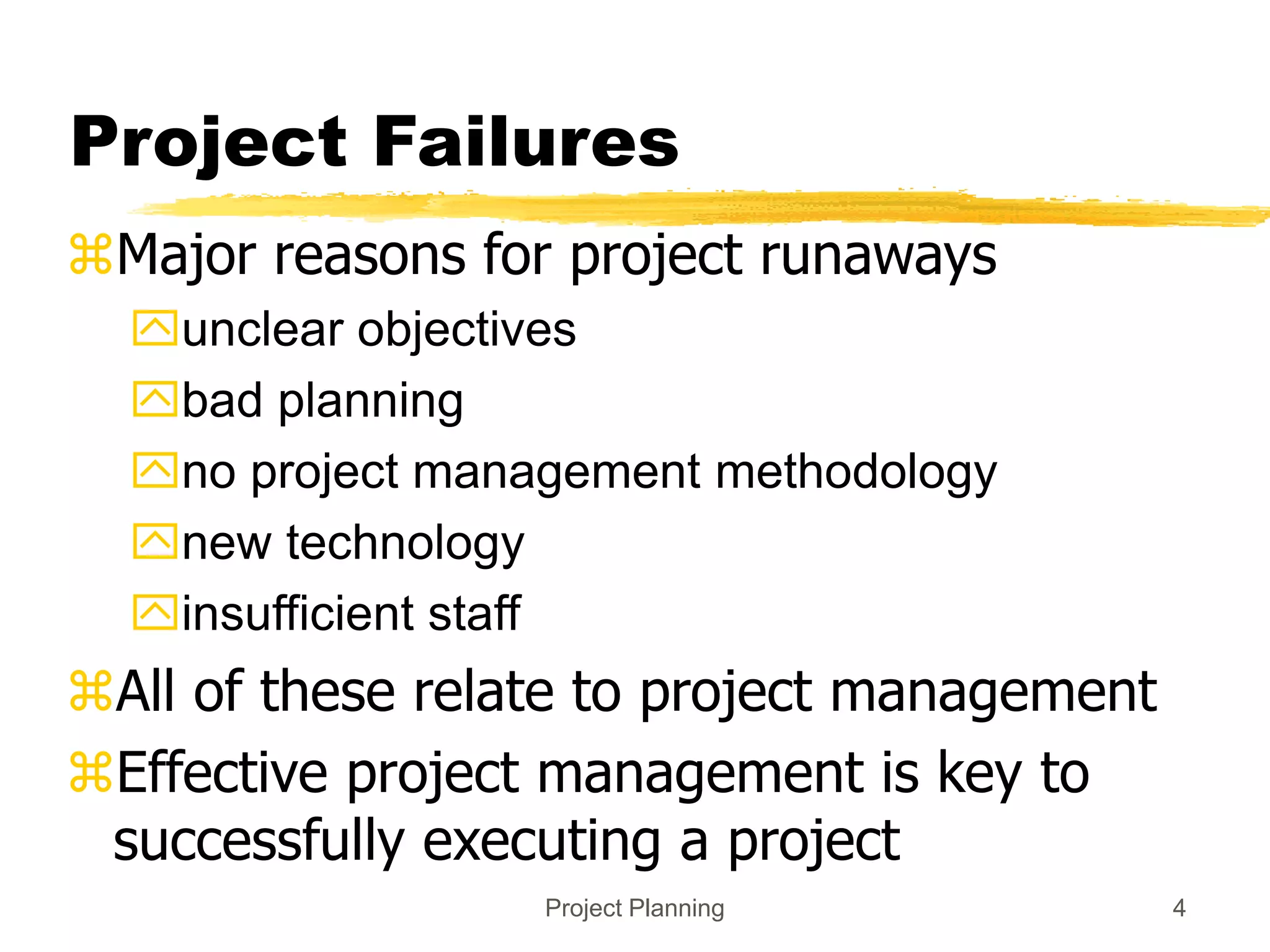 Project Planning 4
Project Failures
Major reasons for project runaways
unclear objectives
bad planning
no project management methodology
new technology
insufficient staff
All of these relate to project management
Effective project management is key to
successfully executing a project
 