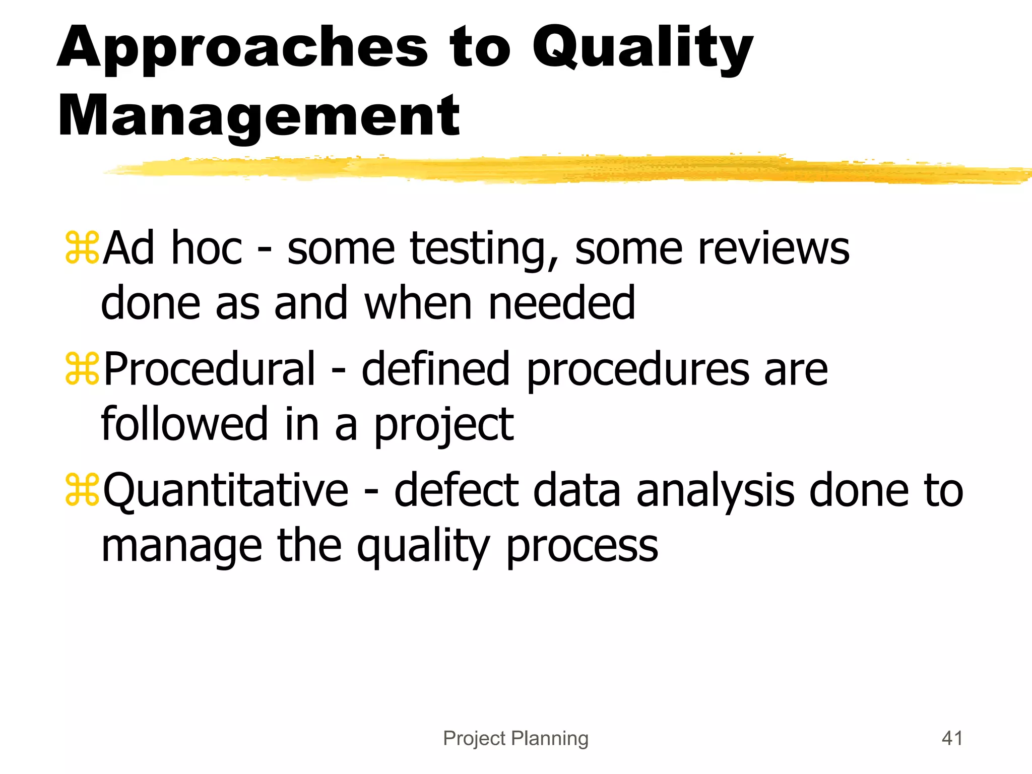 Project Planning 41
Approaches to Quality
Management
Ad hoc - some testing, some reviews
done as and when needed
Procedural - defined procedures are
followed in a project
Quantitative - defect data analysis done to
manage the quality process
 