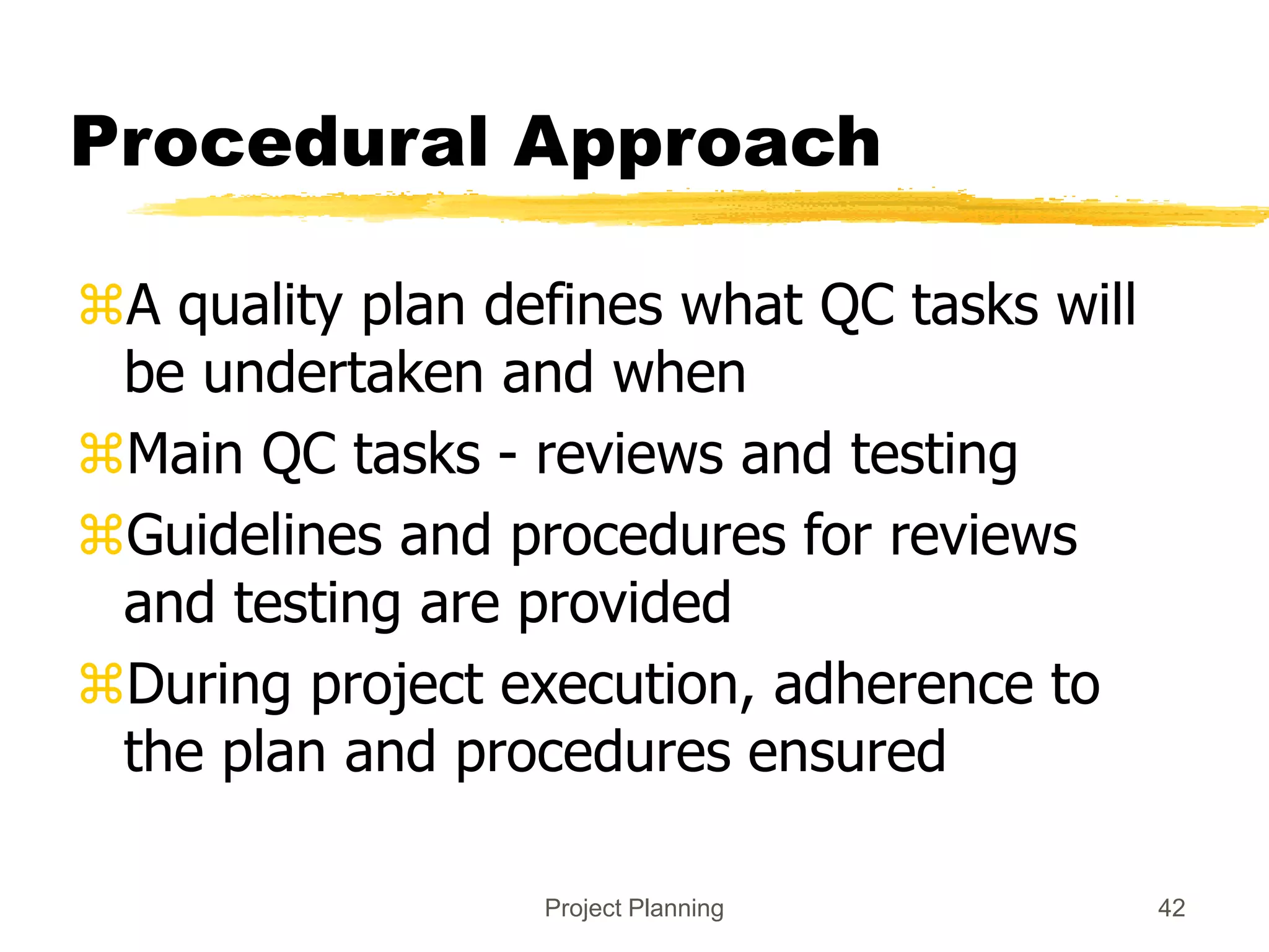 Project Planning 42
Procedural Approach
A quality plan defines what QC tasks will
be undertaken and when
Main QC tasks - reviews and testing
Guidelines and procedures for reviews
and testing are provided
During project execution, adherence to
the plan and procedures ensured
 
