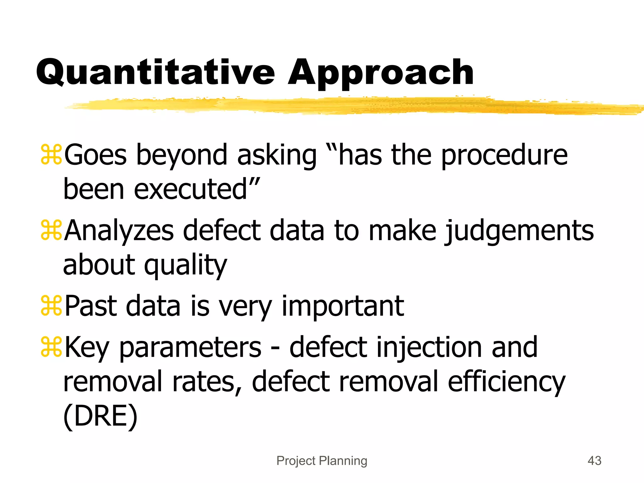 Project Planning 43
Quantitative Approach
Goes beyond asking “has the procedure
been executed”
Analyzes defect data to make judgements
about quality
Past data is very important
Key parameters - defect injection and
removal rates, defect removal efficiency
(DRE)
 