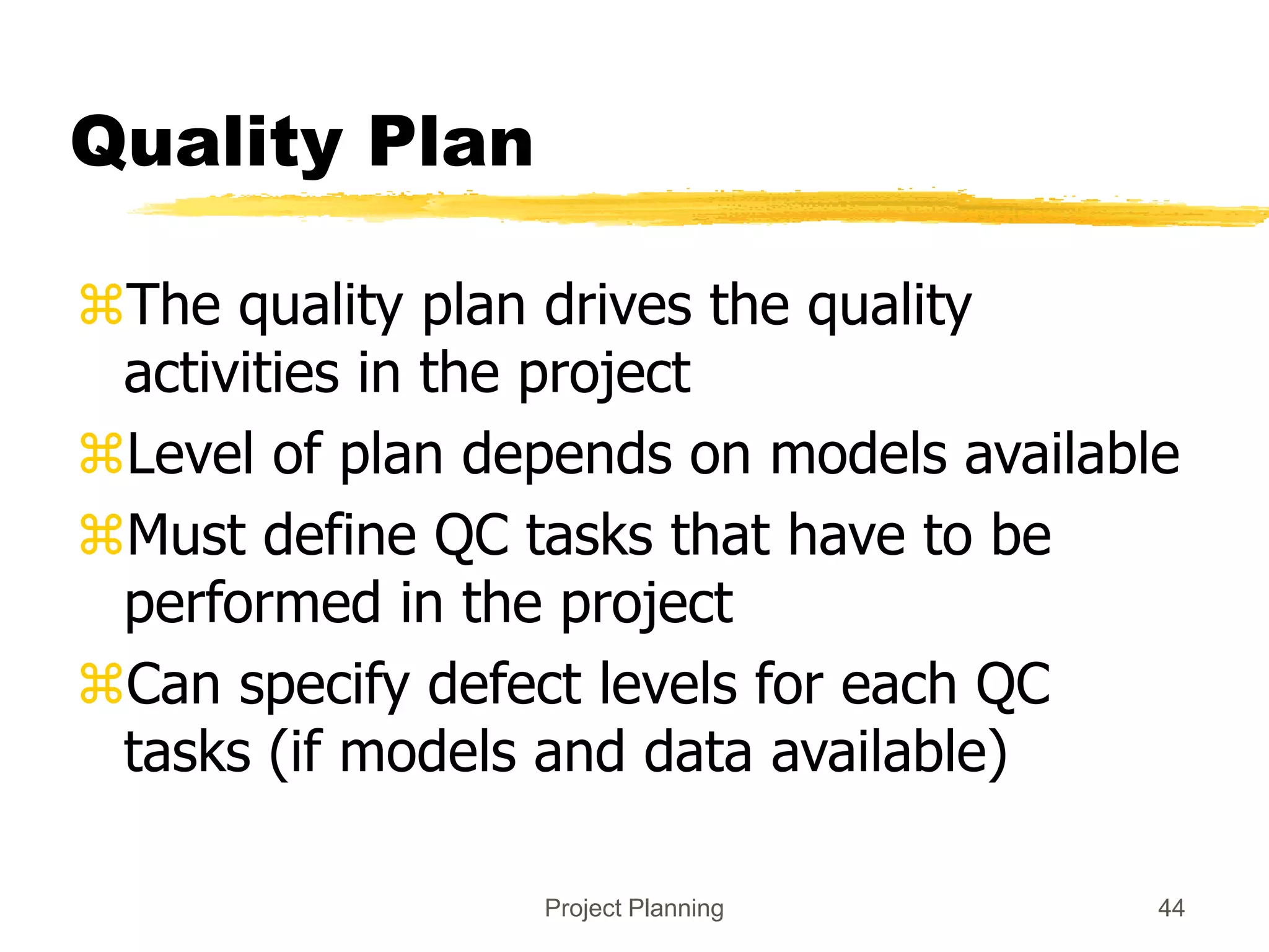 Project Planning 44
Quality Plan
The quality plan drives the quality
activities in the project
Level of plan depends on models available
Must define QC tasks that have to be
performed in the project
Can specify defect levels for each QC
tasks (if models and data available)
 