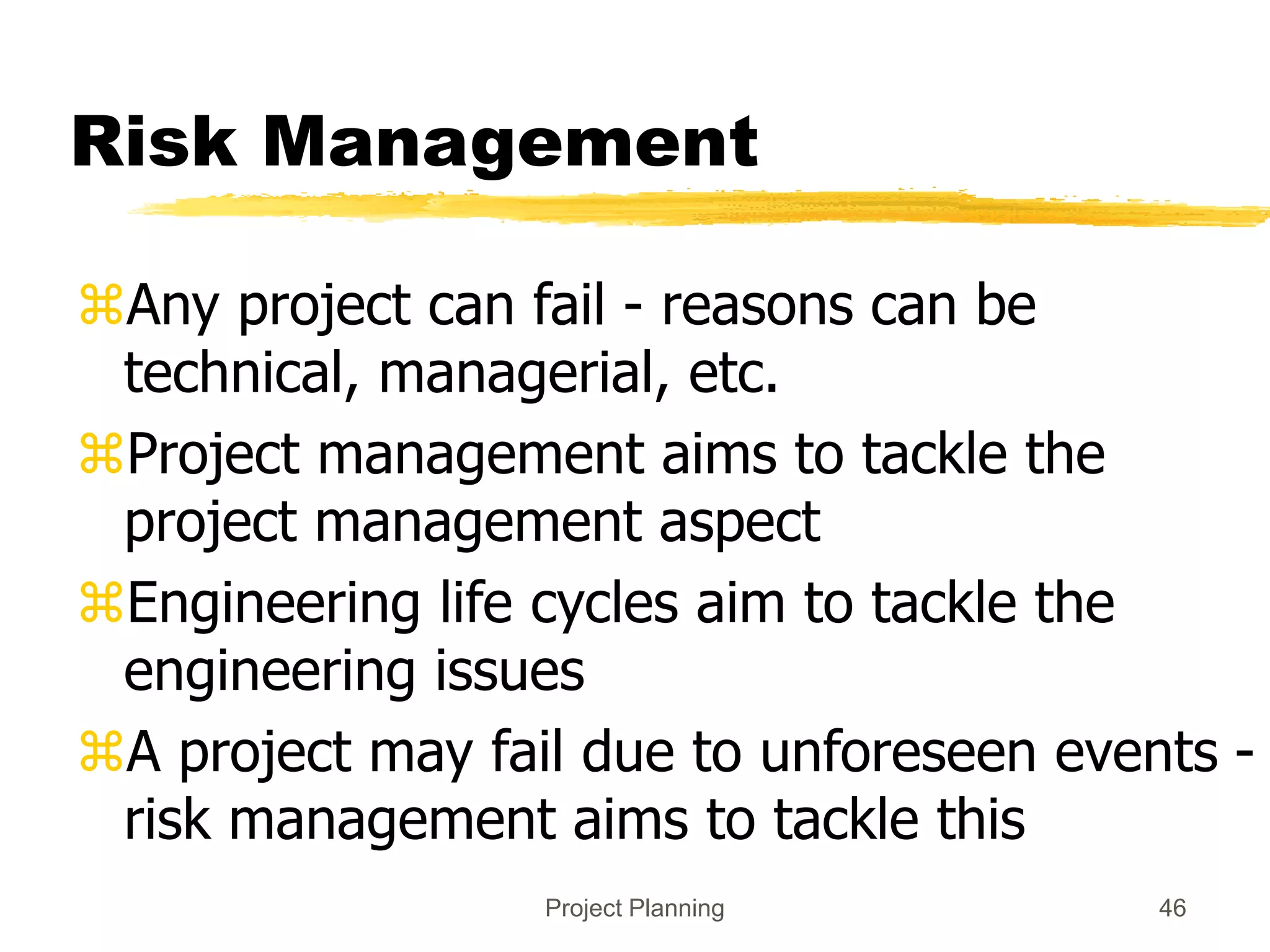 Project Planning 46
Risk Management
Any project can fail - reasons can be
technical, managerial, etc.
Project management aims to tackle the
project management aspect
Engineering life cycles aim to tackle the
engineering issues
A project may fail due to unforeseen events -
risk management aims to tackle this
 