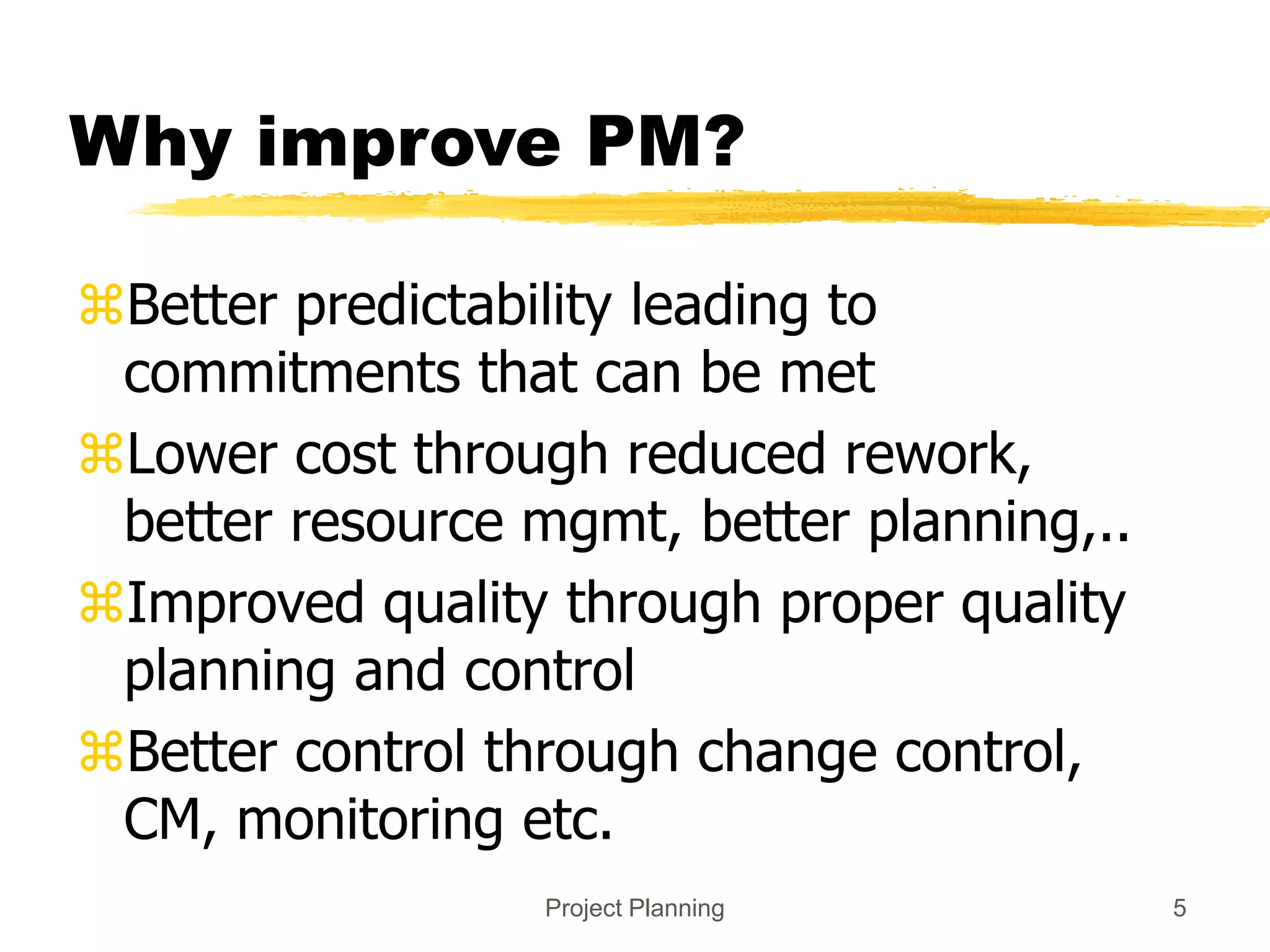 Project Planning 5
Why improve PM?
Better predictability leading to
commitments that can be met
Lower cost through reduced rework,
better resource mgmt, better planning,..
Improved quality through proper quality
planning and control
Better control through change control,
CM, monitoring etc.
 