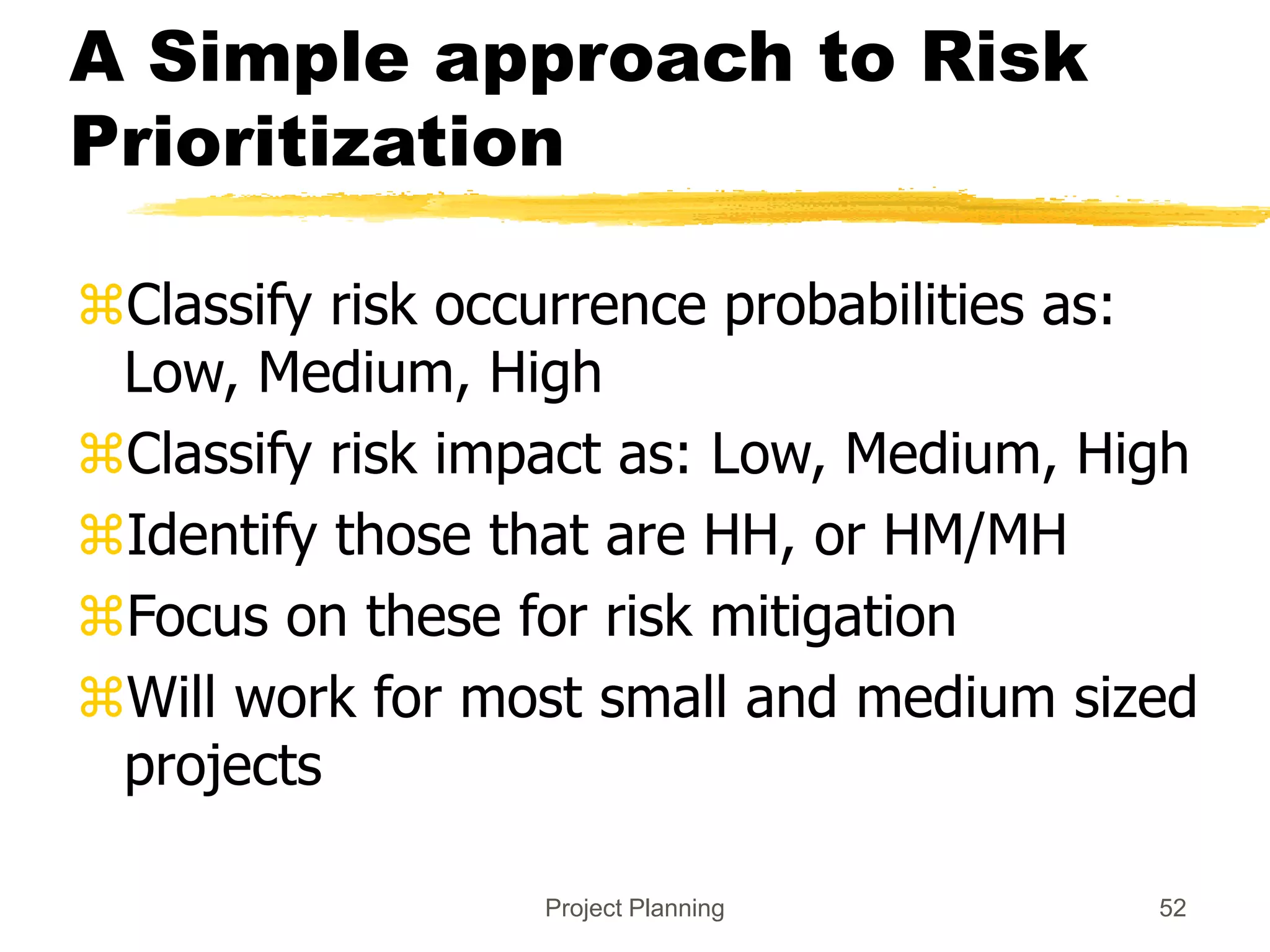 Project Planning 52
A Simple approach to Risk
Prioritization
Classify risk occurrence probabilities as:
Low, Medium, High
Classify risk impact as: Low, Medium, High
Identify those that are HH, or HM/MH
Focus on these for risk mitigation
Will work for most small and medium sized
projects
 