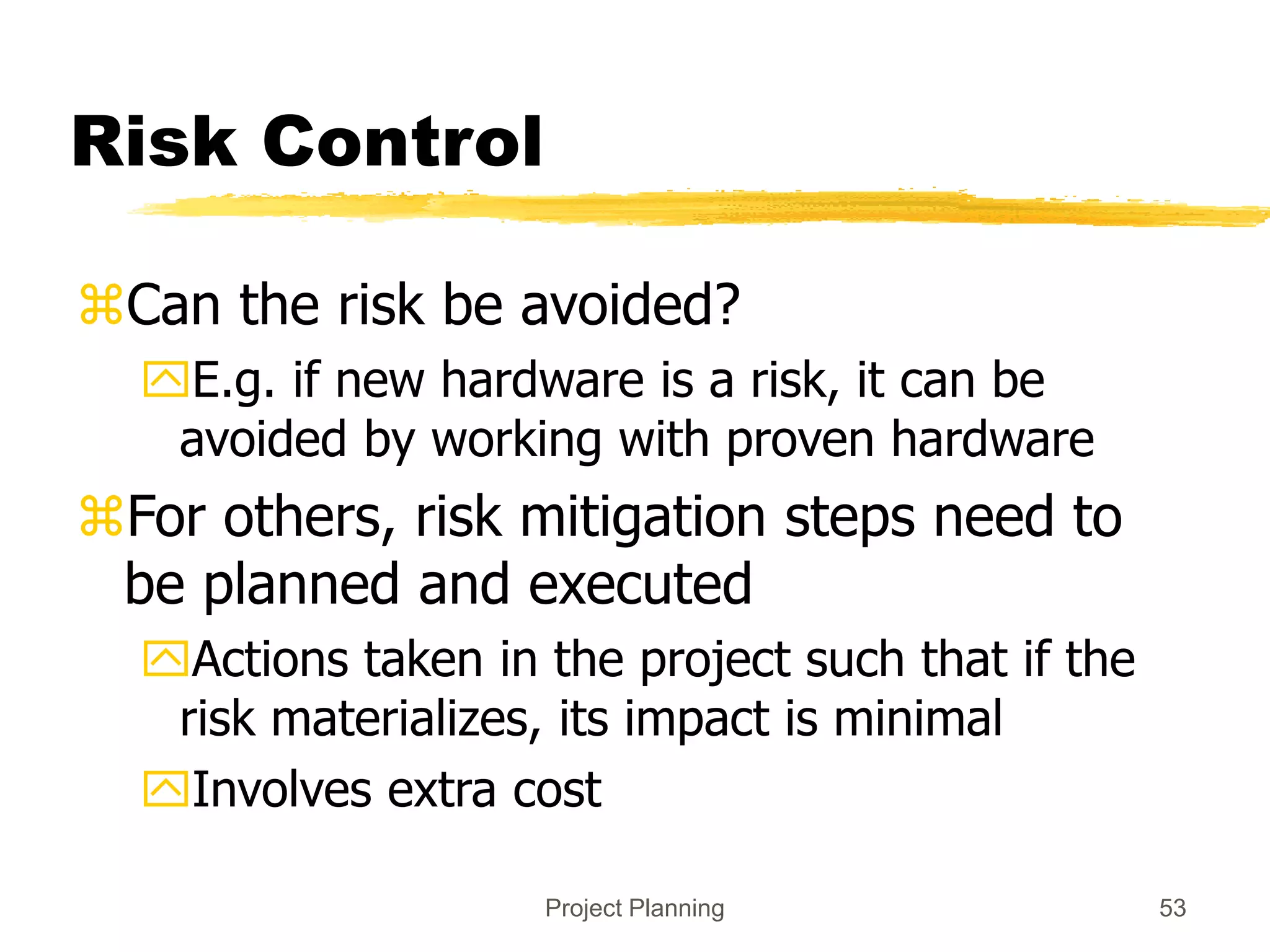 Project Planning 53
Risk Control
Can the risk be avoided?
E.g. if new hardware is a risk, it can be
avoided by working with proven hardware
For others, risk mitigation steps need to
be planned and executed
Actions taken in the project such that if the
risk materializes, its impact is minimal
Involves extra cost
 
