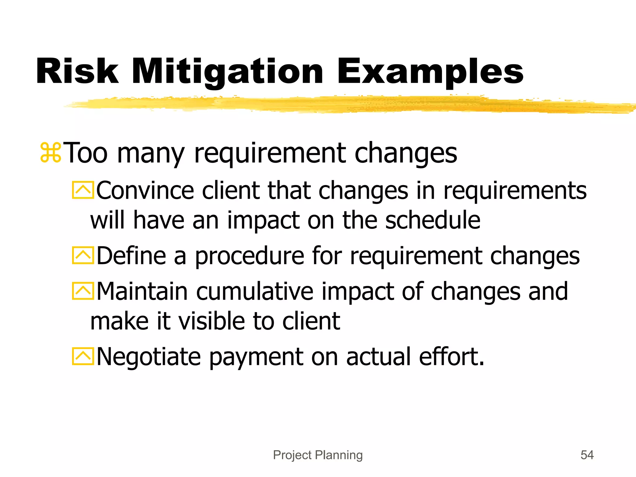 Project Planning 54
Risk Mitigation Examples
Too many requirement changes
Convince client that changes in requirements
will have an impact on the schedule
Define a procedure for requirement changes
Maintain cumulative impact of changes and
make it visible to client
Negotiate payment on actual effort.
 