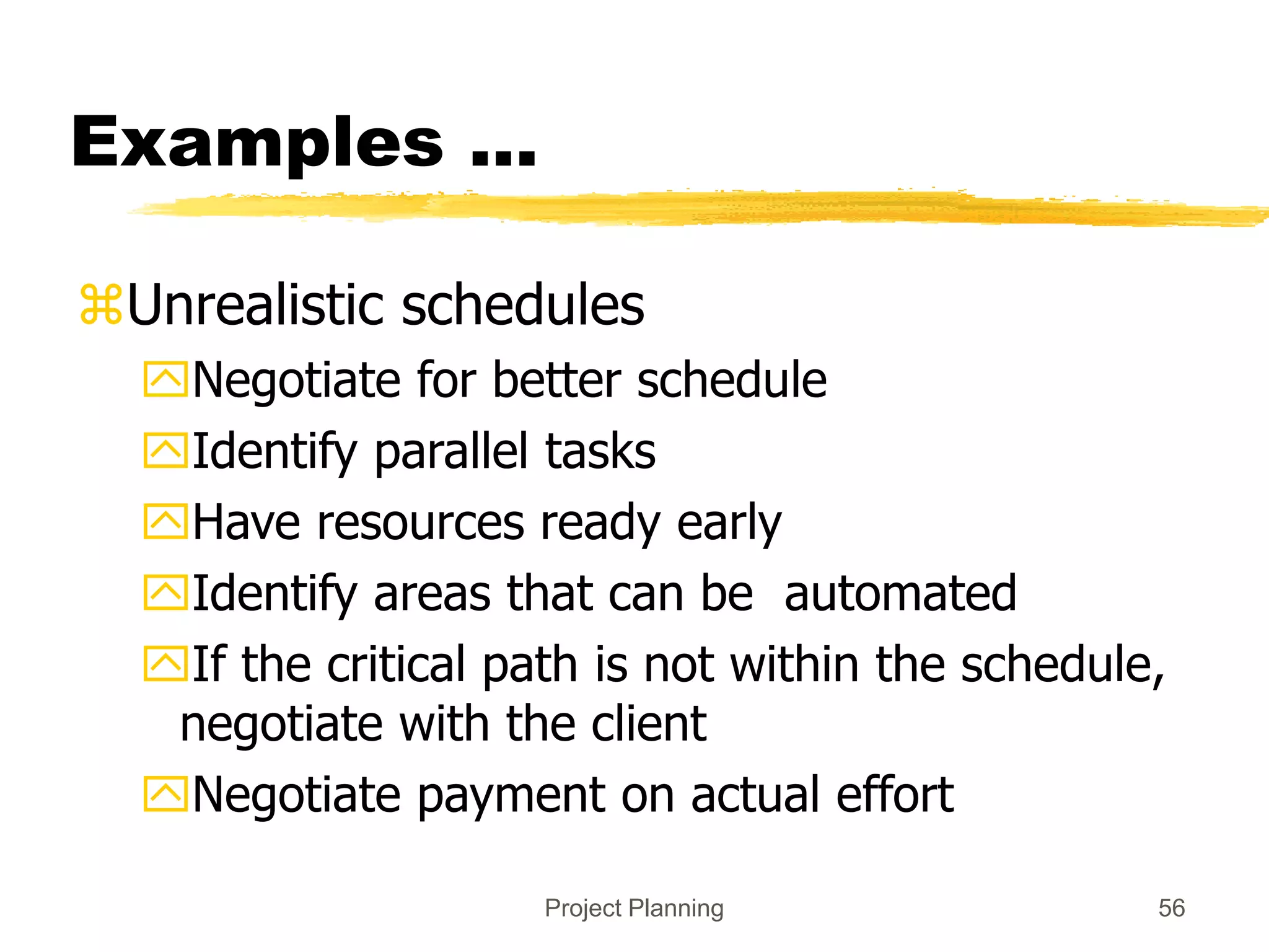 Project Planning 56
Examples ...
Unrealistic schedules
Negotiate for better schedule
Identify parallel tasks
Have resources ready early
Identify areas that can be automated
If the critical path is not within the schedule,
negotiate with the client
Negotiate payment on actual effort
 