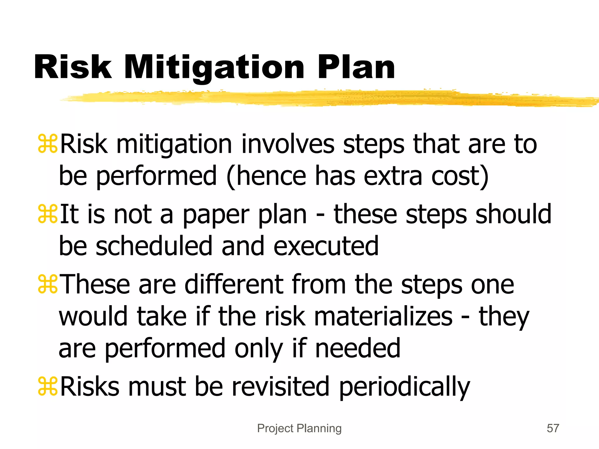Project Planning 57
Risk Mitigation Plan
Risk mitigation involves steps that are to
be performed (hence has extra cost)
It is not a paper plan - these steps should
be scheduled and executed
These are different from the steps one
would take if the risk materializes - they
are performed only if needed
Risks must be revisited periodically
 