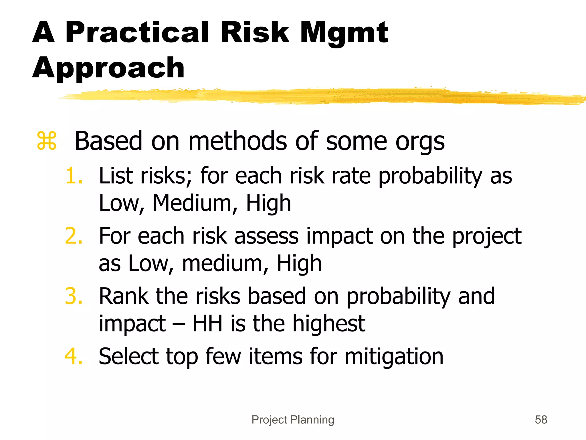 Project Planning 58
A Practical Risk Mgmt
Approach
 Based on methods of some orgs
1. List risks; for each risk rate probability as
Low, Medium, High
2. For each risk assess impact on the project
as Low, medium, High
3. Rank the risks based on probability and
impact – HH is the highest
4. Select top few items for mitigation
 