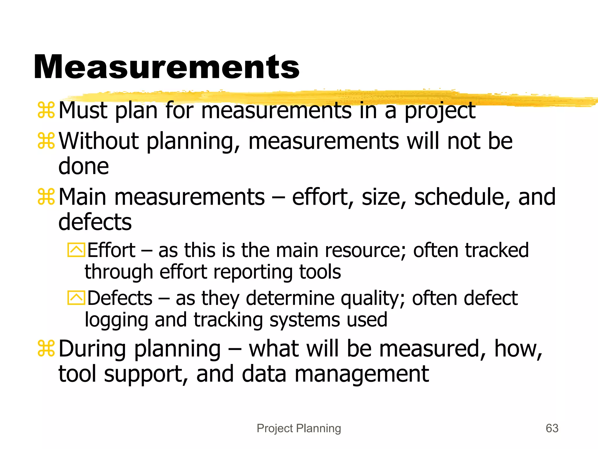Project Planning 63
Measurements
Must plan for measurements in a project
Without planning, measurements will not be
done
Main measurements – effort, size, schedule, and
defects
Effort – as this is the main resource; often tracked
through effort reporting tools
Defects – as they determine quality; often defect
logging and tracking systems used
During planning – what will be measured, how,
tool support, and data management
 