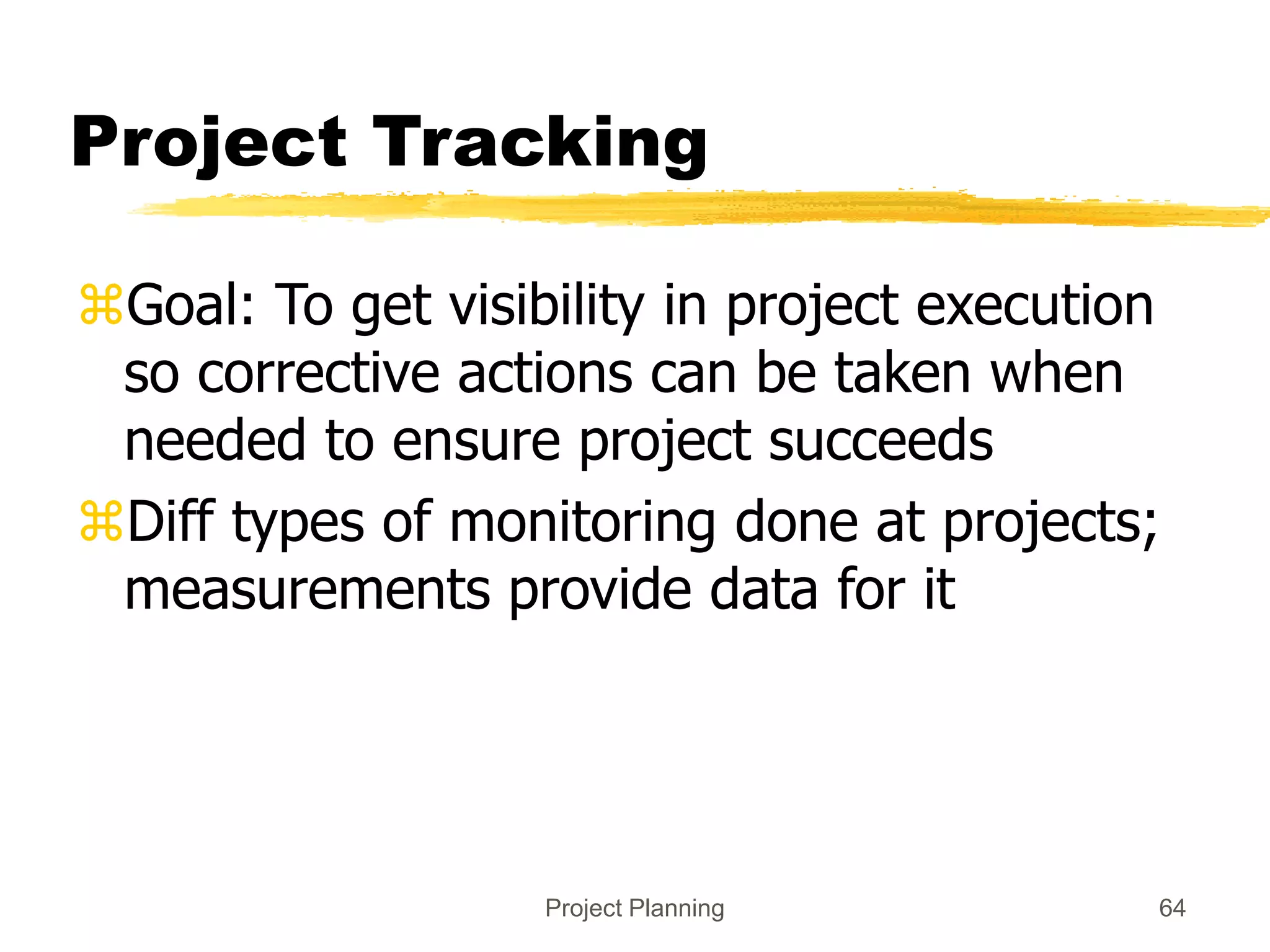 Project Planning 64
Project Tracking
Goal: To get visibility in project execution
so corrective actions can be taken when
needed to ensure project succeeds
Diff types of monitoring done at projects;
measurements provide data for it
 