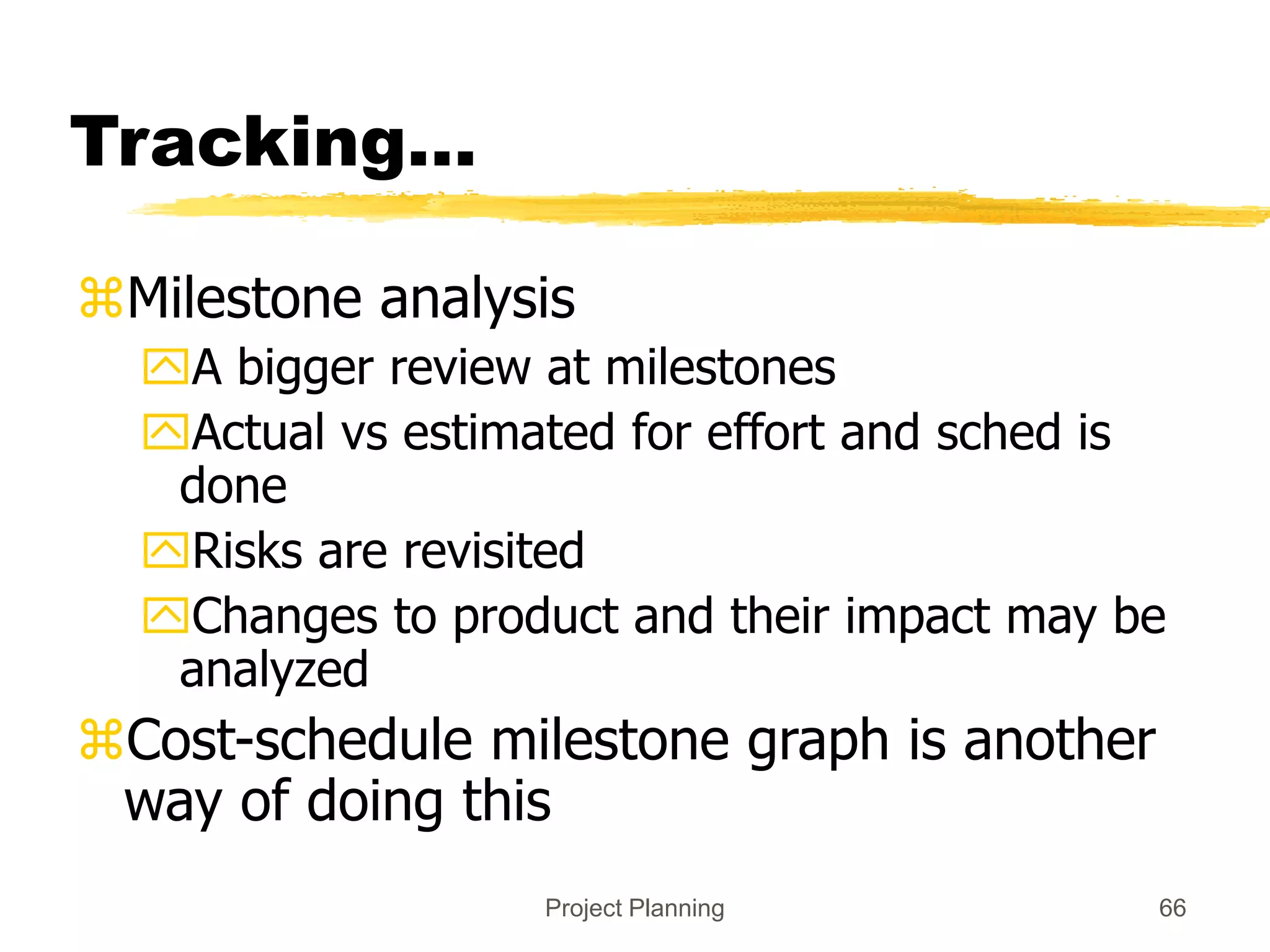 Project Planning 66
Tracking…
Milestone analysis
A bigger review at milestones
Actual vs estimated for effort and sched is
done
Risks are revisited
Changes to product and their impact may be
analyzed
Cost-schedule milestone graph is another
way of doing this
 