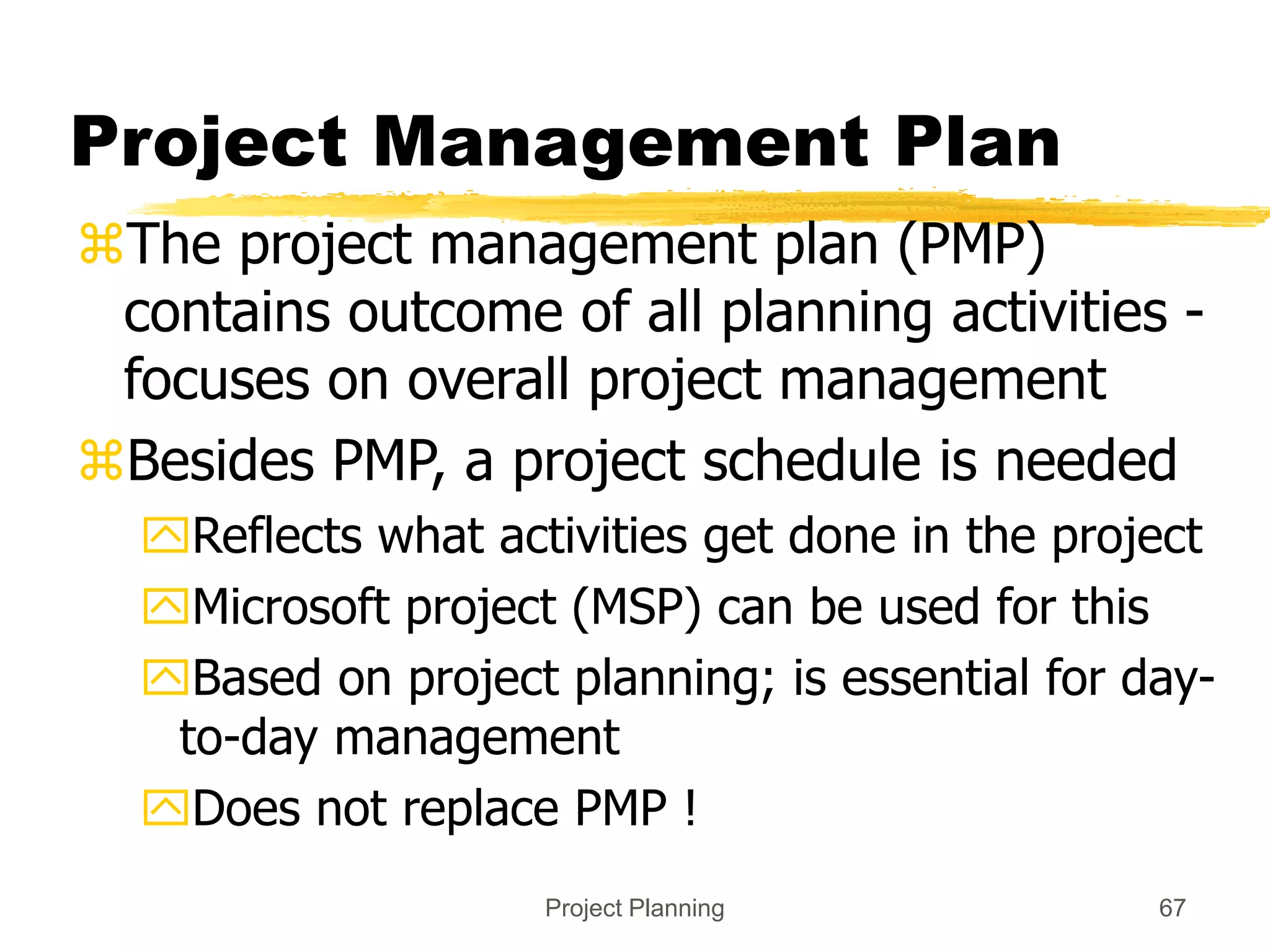 Project Planning 67
Project Management Plan
The project management plan (PMP)
contains outcome of all planning activities -
focuses on overall project management
Besides PMP, a project schedule is needed
Reflects what activities get done in the project
Microsoft project (MSP) can be used for this
Based on project planning; is essential for day-
to-day management
Does not replace PMP !
 