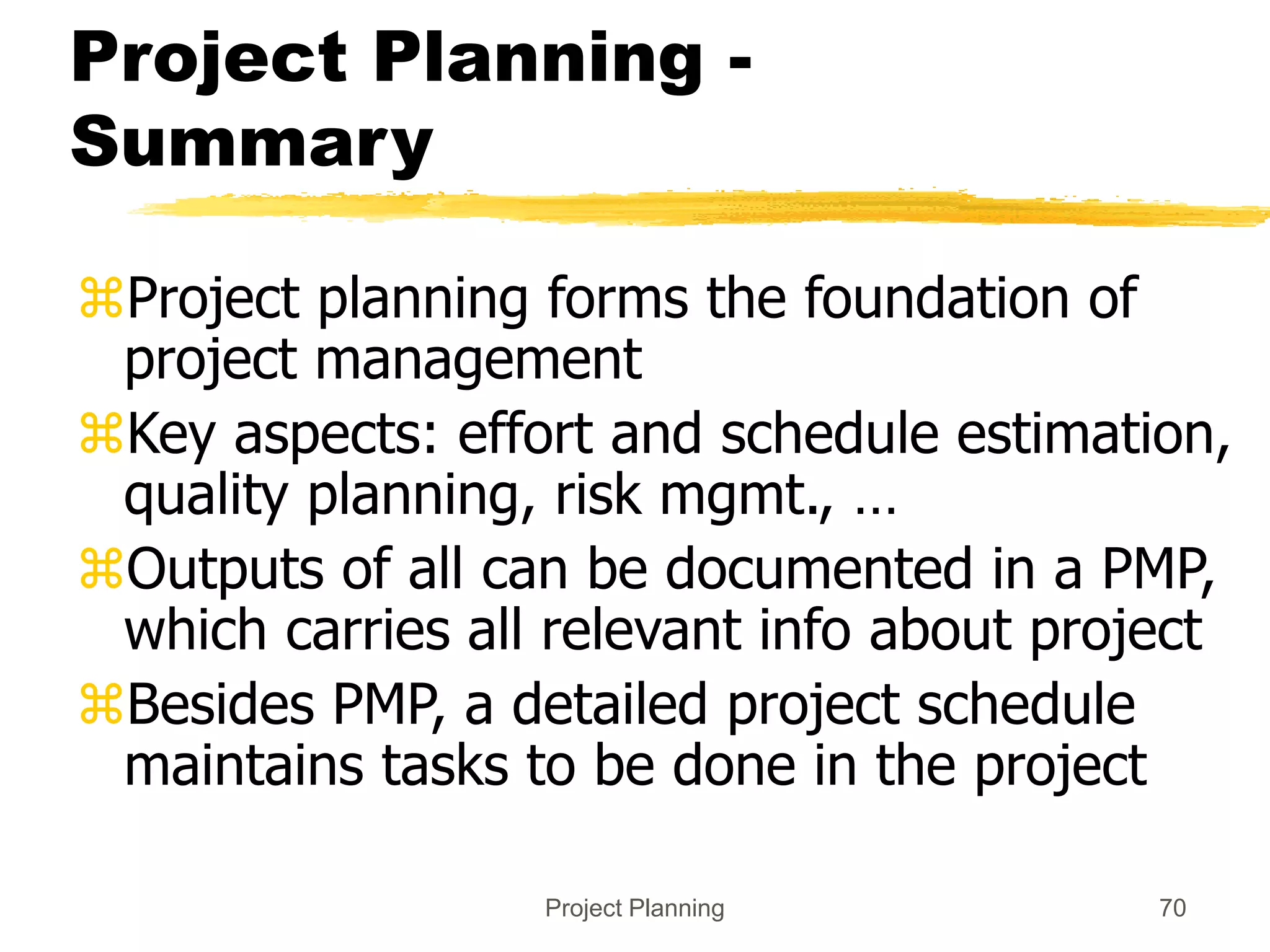 Project Planning 70
Project Planning -
Summary
Project planning forms the foundation of
project management
Key aspects: effort and schedule estimation,
quality planning, risk mgmt., …
Outputs of all can be documented in a PMP,
which carries all relevant info about project
Besides PMP, a detailed project schedule
maintains tasks to be done in the project
 
