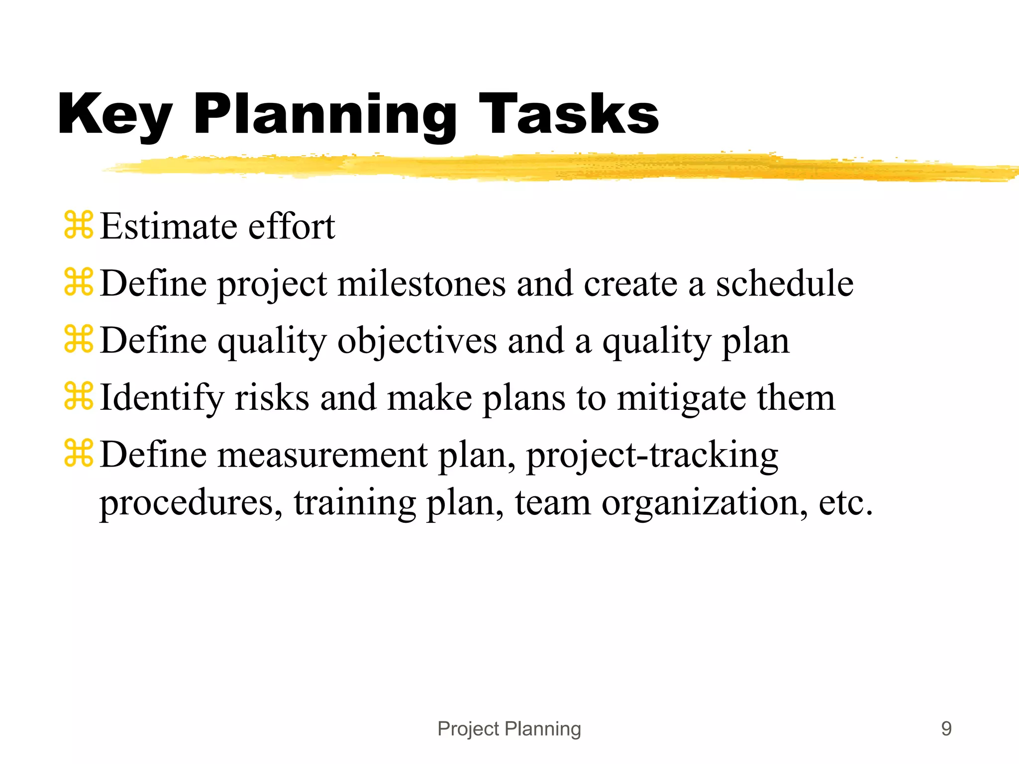 Project Planning 9
Key Planning Tasks
Estimate effort
Define project milestones and create a schedule
Define quality objectives and a quality plan
Identify risks and make plans to mitigate them
Define measurement plan, project-tracking
procedures, training plan, team organization, etc.
 