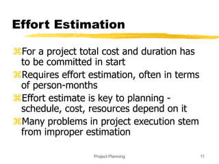 Project Planning 11
Effort Estimation
For a project total cost and duration has
to be committed in start
Requires effort estimation, often in terms
of person-months
Effort estimate is key to planning -
schedule, cost, resources depend on it
Many problems in project execution stem
from improper estimation
 