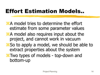 Project Planning 14
Effort Estimation Models..
A model tries to determine the effort
estimate from some parameter values
A model also requires input about the
project, and cannot work in vacuum
So to apply a model, we should be able to
extract properties about the system
Two types of models - top-down and
bottom-up
 