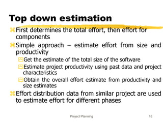 Project Planning 16
Top down estimation
First determines the total effort, then effort for
components
Simple approach – estimate effort from size and
productivity
Get the estimate of the total size of the software
Estimate project productivity using past data and project
characteristics
Obtain the overall effort estimate from productivity and
size estimates
Effort distribution data from similar project are used
to estimate effort for different phases
 