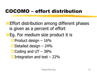 Project Planning 21
COCOMO – effort distribution
Effort distribution among different phases
is given as a percent of effort
Eg. For medium size product it is
Product design – 16%
Detailed design – 24%
Coding and UT – 38%
Integration and test – 22%
 