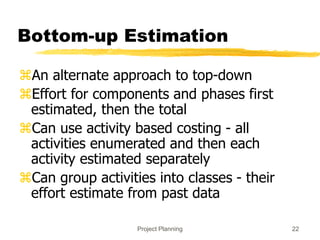Project Planning 22
Bottom-up Estimation
An alternate approach to top-down
Effort for components and phases first
estimated, then the total
Can use activity based costing - all
activities enumerated and then each
activity estimated separately
Can group activities into classes - their
effort estimate from past data
 