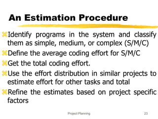 Project Planning 23
An Estimation Procedure
Identify programs in the system and classify
them as simple, medium, or complex (S/M/C)
Define the average coding effort for S/M/C
Get the total coding effort.
Use the effort distribution in similar projects to
estimate effort for other tasks and total
Refine the estimates based on project specific
factors
 